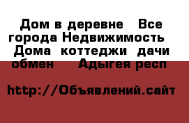 Дом в деревне - Все города Недвижимость » Дома, коттеджи, дачи обмен   . Адыгея респ.